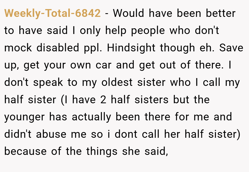 Weekly-Total-6842 − Would have been better to have said I only help people who don't mock disabled ppl. Hindsight though eh. Save up, get your own car and get out of there. I don't speak to my oldest sister who I call my half sister (I have 2 half sisters but the younger has actually been there for me and didn't abuse me so i dont call her half sister) because of the things she said,