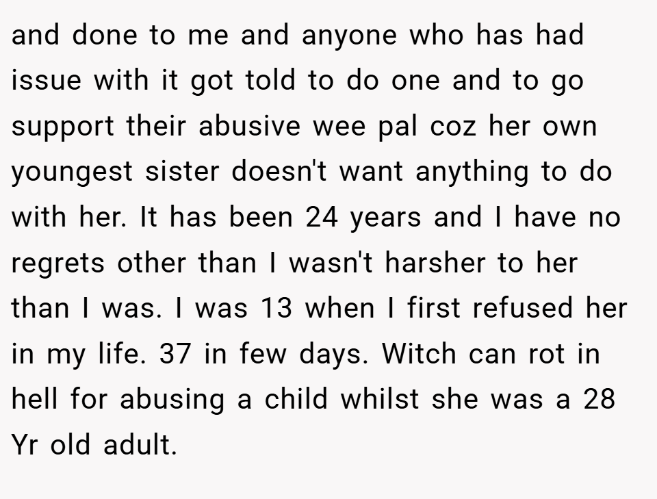 and done to me and anyone who has had issue with it got told to do one and to go support their abusive wee pal coz her own youngest sister doesn't want anything to do with her. It has been 24 years and I have no regrets other than I wasn't harsher to her than I was. I was 13 when I first refused her in my life. 37 in few days. Witch can rot in hell for abusing a child whilst she was a 28 Yr old adult.
