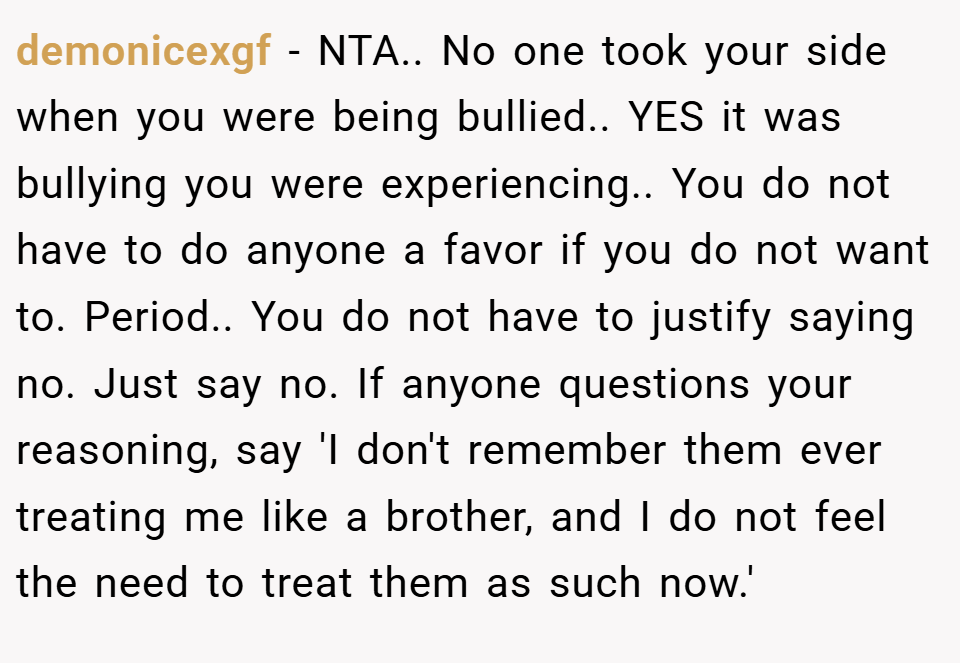 demonicexgf − NTA.. No one took your side when you were being bullied.. YES it was bullying you were experiencing.. You do not have to do anyone a favor if you do not want to. Period.. You do not have to justify saying no. Just say no. If anyone questions your reasoning, say 'I don't remember them ever treating me like a brother, and I do not feel the need to treat them as such now.'