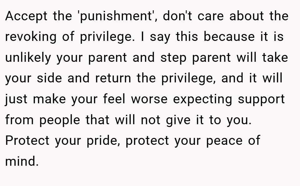 Accept the 'punishment', don't care about the revoking of privilege. I say this because it is unlikely your parent and step parent will take your side and return the privilege, and it will just make your feel worse expecting support from people that will not give it to you. Protect your pride, protect your peace of mind.