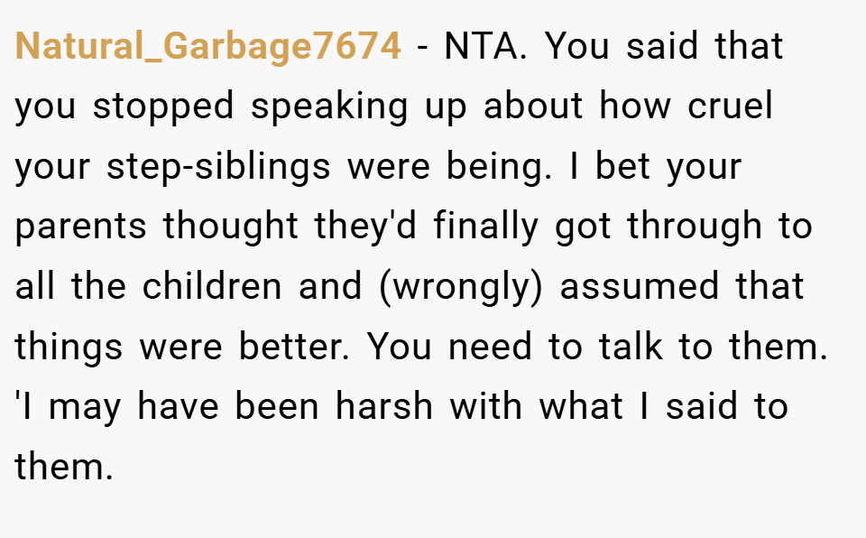 Natural_Garbage7674 − NTA. You said that you stopped speaking up about how cruel your step-siblings were being. I bet your parents thought they'd finally got through to all the children and (wrongly) assumed that things were better. You need to talk to them. 'I may have been harsh with what I said to them.