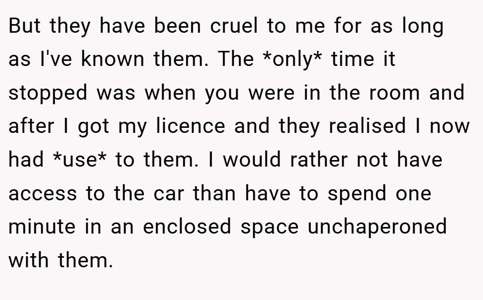 But they have been cruel to me for as long as I've known them. The *only* time it stopped was when you were in the room and after I got my licence and they realised I now had *use* to them. I would rather not have access to the car than have to spend one minute in an enclosed space unchaperoned with them.