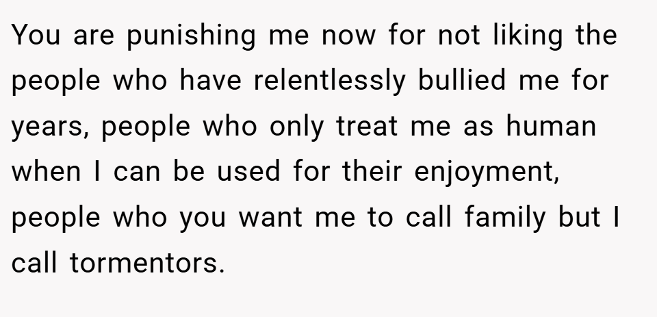 You are punishing me now for not liking the people who have relentlessly bullied me for years, people who only treat me as human when I can be used for their enjoyment, people who you want me to call family but I call tormentors.