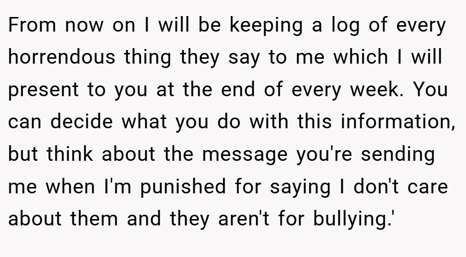 From now on I will be keeping a log of every horrendous thing they say to me which I will present to you at the end of every week. You can decide what you do with this information, but think about the message you're sending me when I'm punished for saying I don't care about them and they aren't for bullying.'