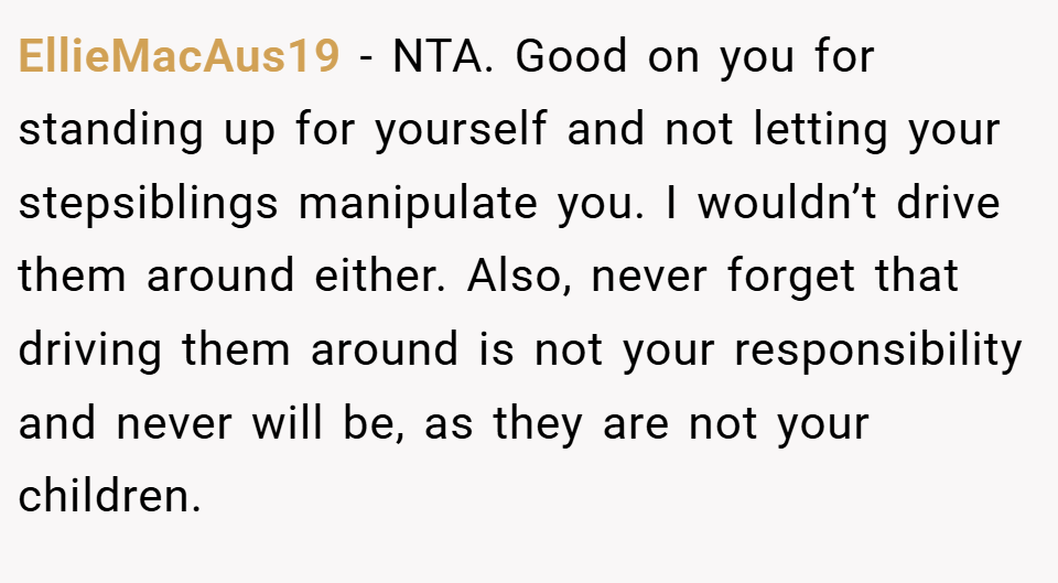 EllieMacAus19 − NTA. Good on you for standing up for yourself and not letting your stepsiblings manipulate you. I wouldn’t drive them around either. Also, never forget that driving them around is not your responsibility and never will be, as they are not your children.