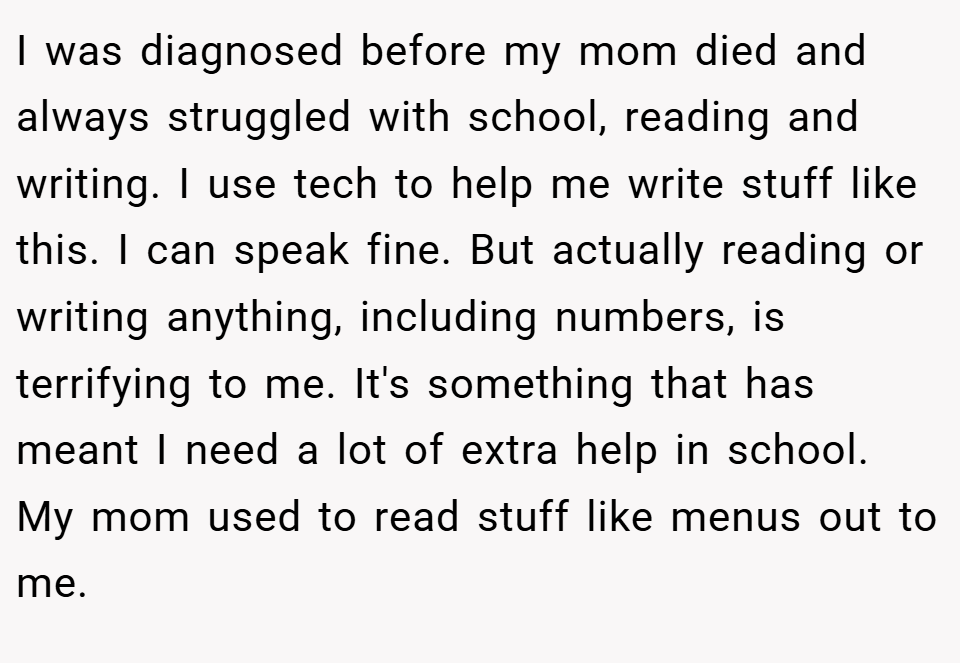 I was diagnosed before my mom died and always struggled with school, reading and writing. I use tech to help me write stuff like this. I can speak fine. But actually reading or writing anything, including numbers, is terrifying to me. It's something that has meant I need a lot of extra help in school. My mom used to read stuff like menus out to me.