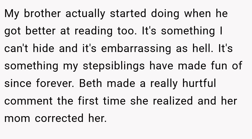 My brother actually started doing when he got better at reading too. It's something I can't hide and it's embarrassing as hell. It's something my stepsiblings have made fun of since forever. Beth made a really hurtful comment the first time she realized and her mom corrected her.