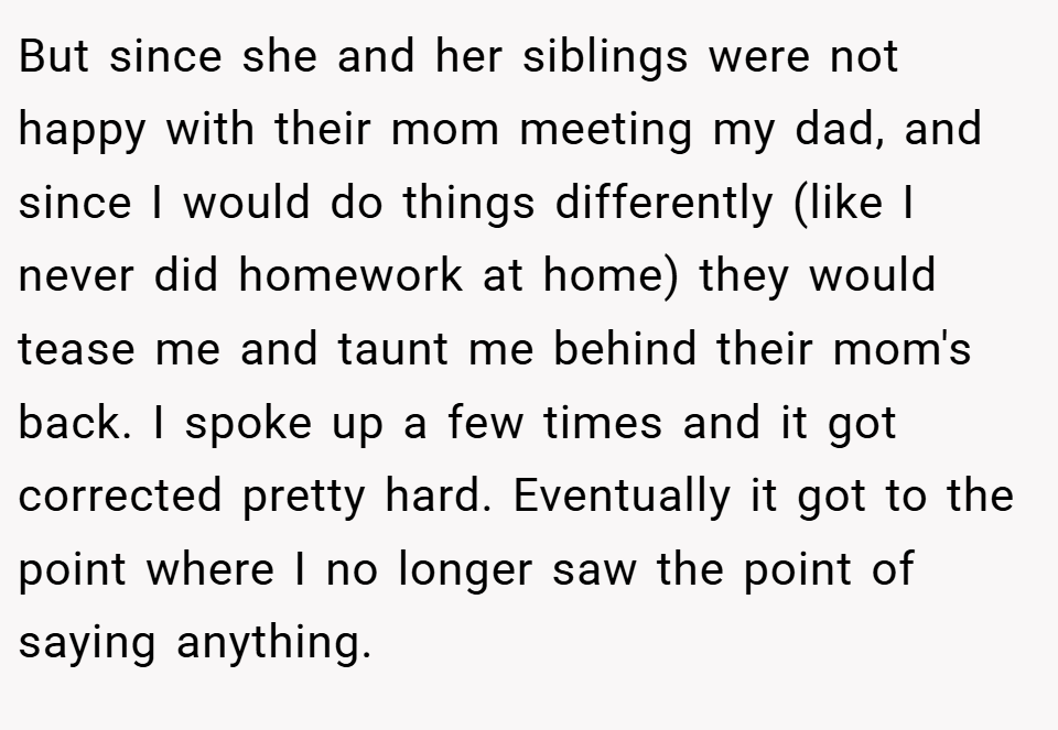 But since she and her siblings were not happy with their mom meeting my dad, and since I would do things differently (like I never did homework at home) they would tease me and taunt me behind their mom's back. I spoke up a few times and it got corrected pretty hard. Eventually it got to the point where I no longer saw the point of saying anything.