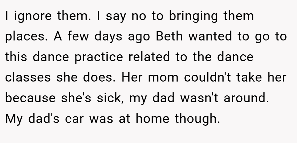I ignore them. I say no to bringing them places. A few days ago Beth wanted to go to this dance practice related to the dance classes she does. Her mom couldn't take her because she's sick, my dad wasn't around. My dad's car was at home though.