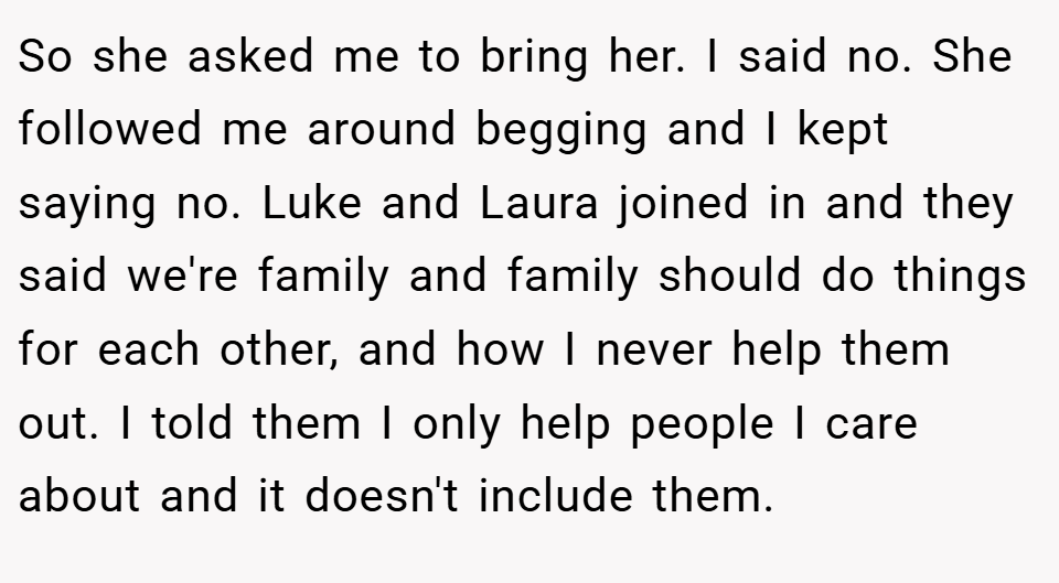 So she asked me to bring her. I said no. She followed me around begging and I kept saying no. Luke and Laura joined in and they said we're family and family should do things for each other, and how I never help them out. I told them I only help people I care about and it doesn't include them.