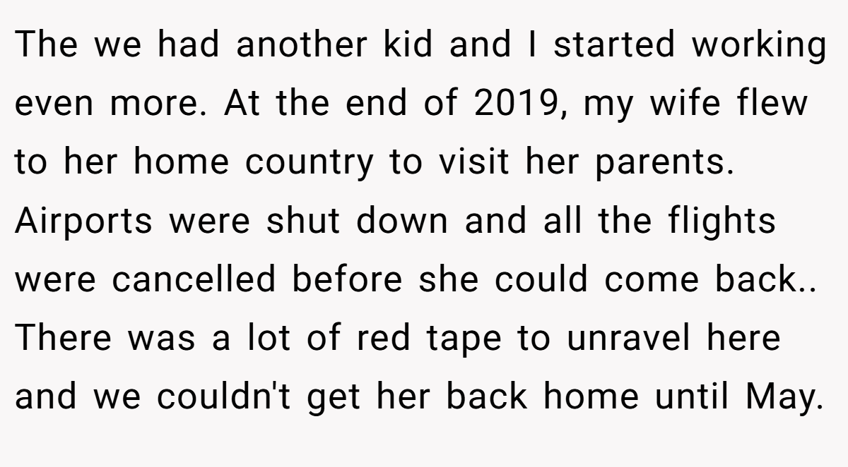 The we had another kid and I started working even more. At the end of 2019, my wife flew to her home country to visit her parents. Airports were shut down and all the flights were cancelled before she could come back.. There was a lot of red tape to unravel here and we couldn't get her back home until May.
