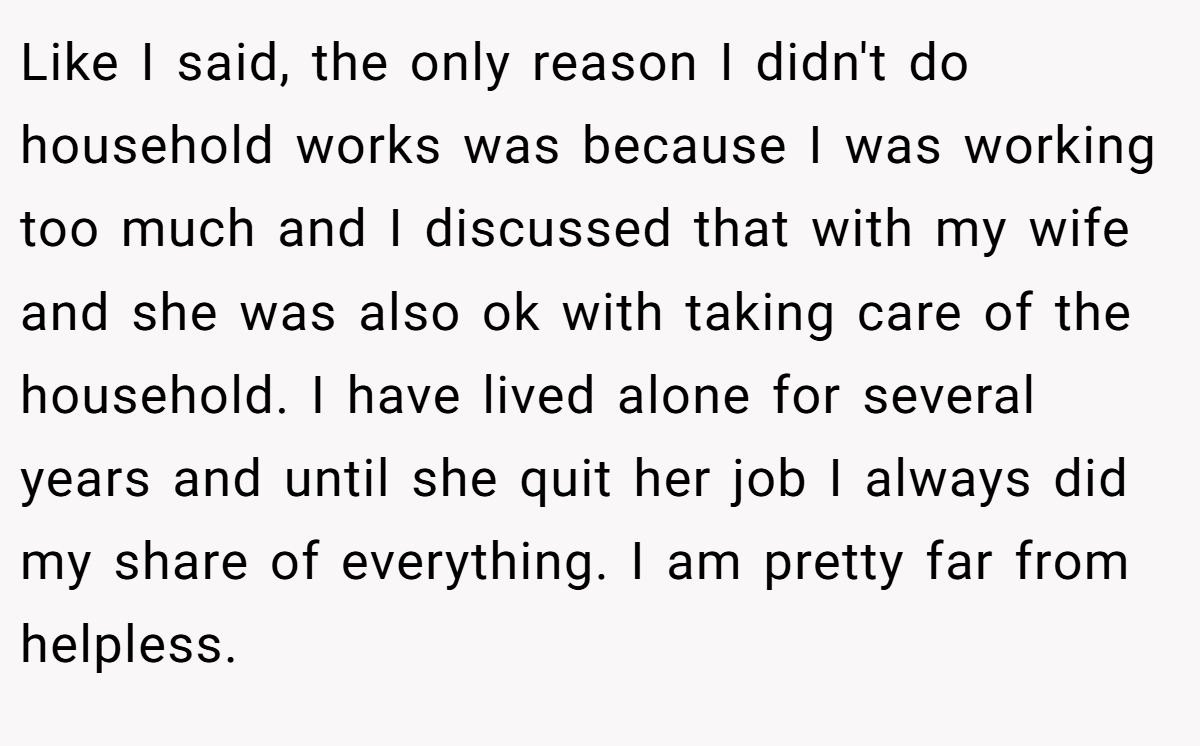 Like I said, the only reason I didn't do household works was because I was working too much and I discussed that with my wife and she was also ok with taking care of the household. I have lived alone for several years and until she quit her job I always did my share of everything. I am pretty far from helpless.