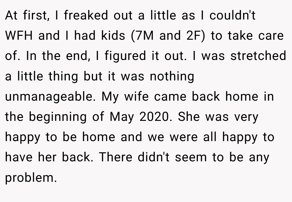 At first, I freaked out a little as I couldn't WFH and I had kids (7M and 2F) to take care of. In the end, I figured it out. I was stretched a little thing but it was nothing unmanageable. My wife came back home in the beginning of May 2020. She was very happy to be home and we were all happy to have her back. There didn't seem to be any problem.