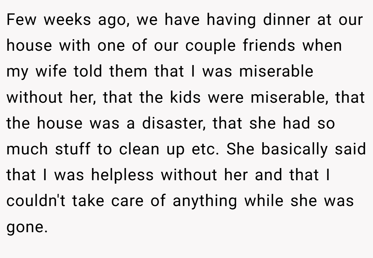 Few weeks ago, we have having dinner at our house with one of our couple friends when my wife told them that I was miserable without her, that the kids were miserable, that the house was a disaster, that she had so much stuff to clean up etc. She basically said that I was helpless without her and that I couldn't take care of anything while she was gone.