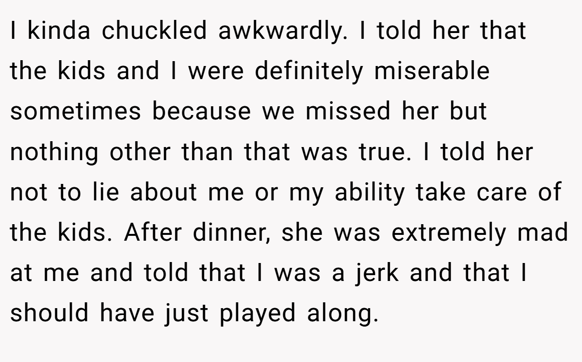 I kinda chuckled awkwardly. I told her that the kids and I were definitely miserable sometimes because we missed her but nothing other than that was true. I told her not to lie about me or my ability take care of the kids. After dinner, she was extremely mad at me and told that I was a jerk and that I should have just played along.