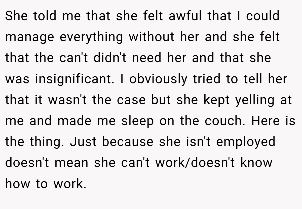 She told me that she felt awful that I could manage everything without her and she felt that the can't didn't need her and that she was insignificant. I obviously tried to tell her that it wasn't the case but she kept yelling at me and made me sleep on the couch. Here is the thing. Just because she isn't employed doesn't mean she can't work/doesn't know how to work.