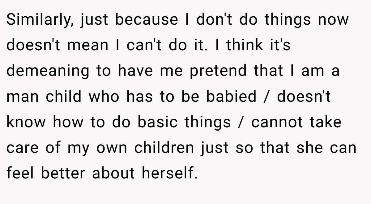 Similarly, just because I don't do things now doesn't mean I can't do it. I think it's demeaning to have me pretend that I am a man child who has to be babied / doesn't know how to do basic things / cannot take care of my own children just so that she can feel better about herself.