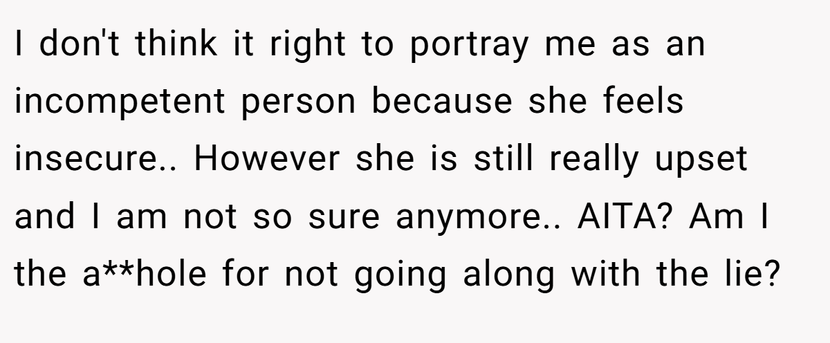 I don't think it right to portray me as an incompetent person because she feels insecure.. However she is still really upset and I am not so sure anymore.. AITA? Am I the a**hole for not going along with the lie?