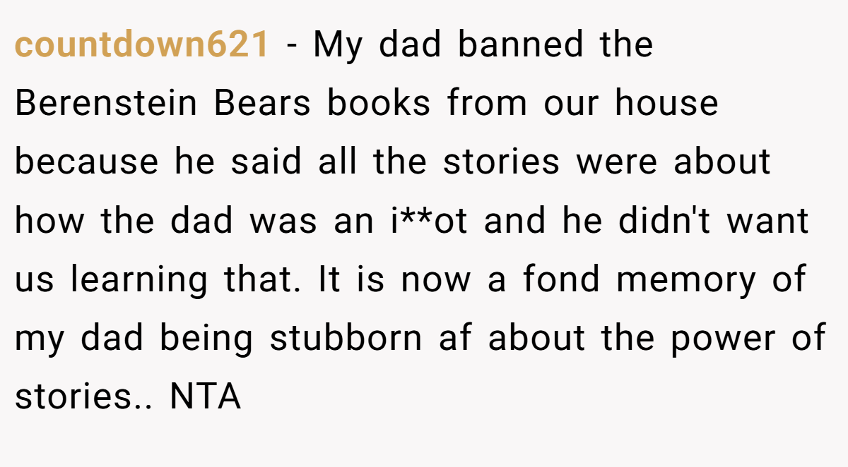 countdown621 − My dad banned the Berenstein Bears books from our house because he said all the stories were about how the dad was an i**ot and he didn't want us learning that. It is now a fond memory of my dad being stubborn af about the power of stories.. NTA