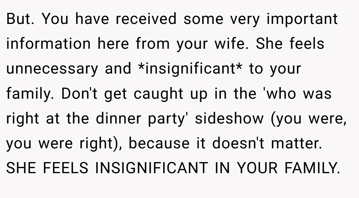 But. You have received some very important information here from your wife. She feels unnecessary and *insignificant* to your family. Don't get caught up in the 'who was right at the dinner party' sideshow (you were, you were right), because it doesn't matter. SHE FEELS INSIGNIFICANT IN YOUR FAMILY.