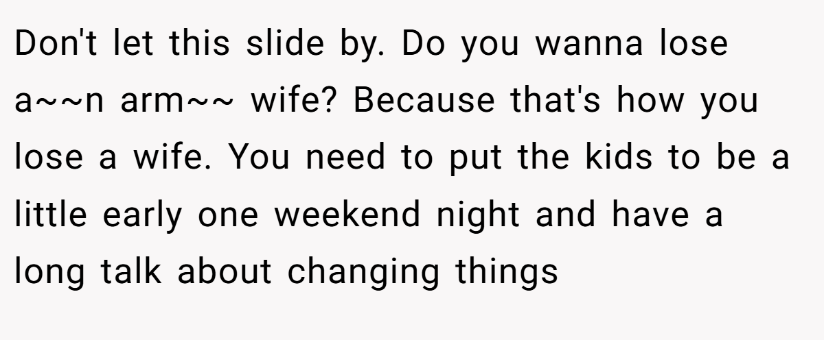 Don't let this slide by. Do you wanna lose a~~n arm~~ wife? Because that's how you lose a wife. You need to put the kids to be a little early one weekend night and have a long talk about changing things