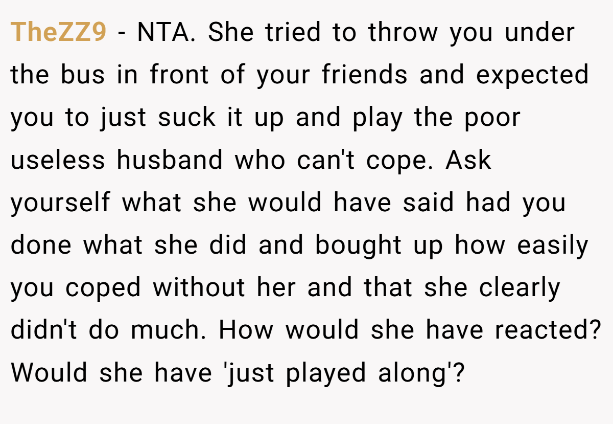 TheZZ9 − NTA. She tried to throw you under the bus in front of your friends and expected you to just suck it up and play the poor useless husband who can't cope. Ask yourself what she would have said had you done what she did and bought up how easily you coped without her and that she clearly didn't do much. How would she have reacted? Would she have 'just played along'?