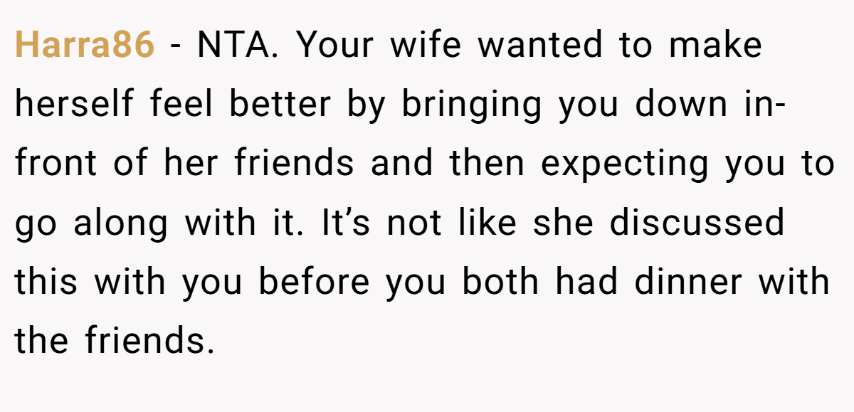 Harra86 − NTA. Your wife wanted to make herself feel better by bringing you down in-front of her friends and then expecting you to go along with it. It’s not like she discussed this with you before you both had dinner with the friends.