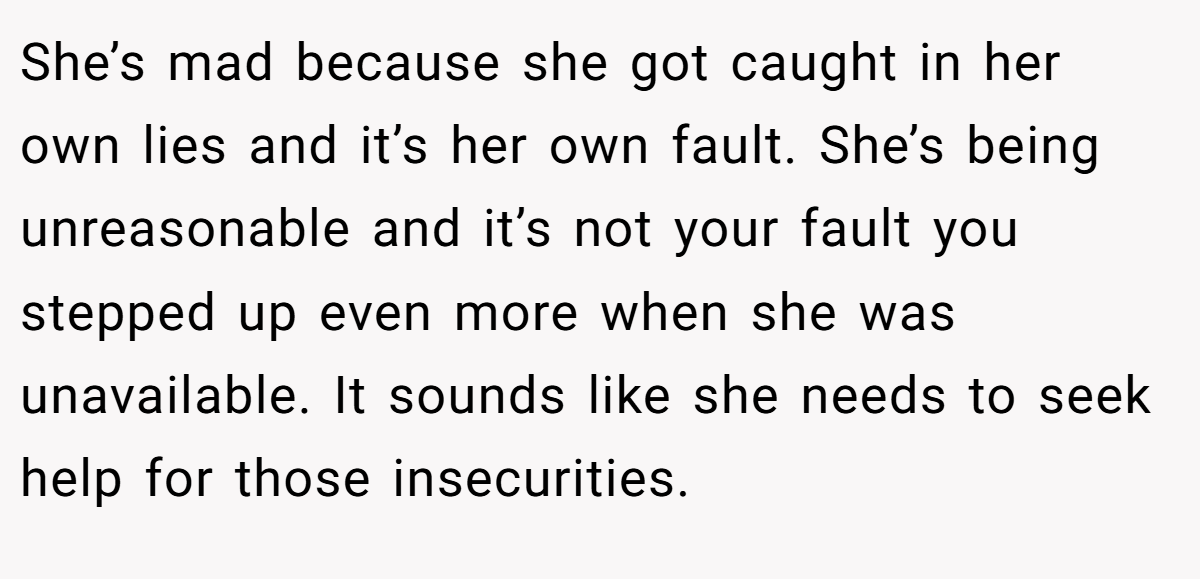 She’s mad because she got caught in her own lies and it’s her own fault. She’s being unreasonable and it’s not your fault you stepped up even more when she was unavailable. It sounds like she needs to seek help for those insecurities.