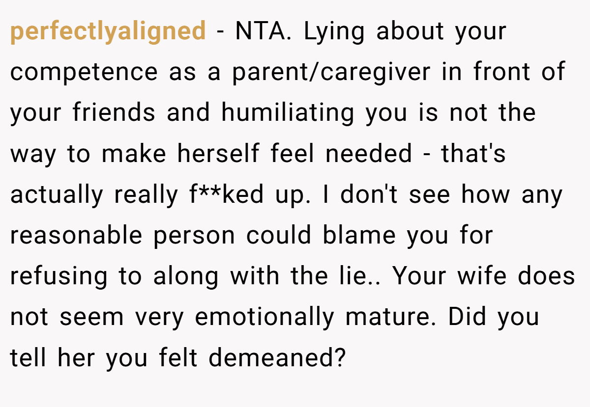 perfectlyaligned − NTA. Lying about your competence as a parent/caregiver in front of your friends and humiliating you is not the way to make herself feel needed - that's actually really f**ked up. I don't see how any reasonable person could blame you for refusing to along with the lie.. Your wife does not seem very emotionally mature. Did you tell her you felt demeaned?