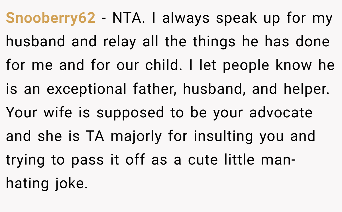 Snooberry62 − NTA. I always speak up for my husband and relay all the things he has done for me and for our child. I let people know he is an exceptional father, husband, and helper. Your wife is supposed to be your advocate and she is TA majorly for insulting you and trying to pass it off as a cute little man-hating joke.