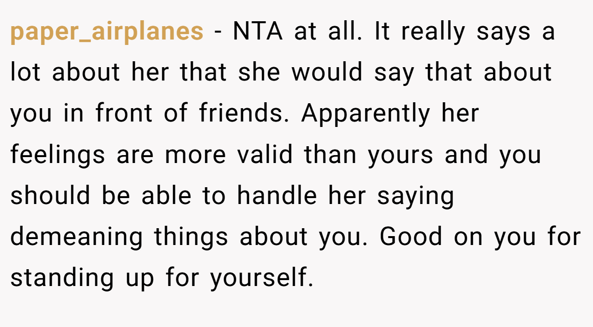 paper_airplanes − NTA at all. It really says a lot about her that she would say that about you in front of friends. Apparently her feelings are more valid than yours and you should be able to handle her saying demeaning things about you. Good on you for standing up for yourself.