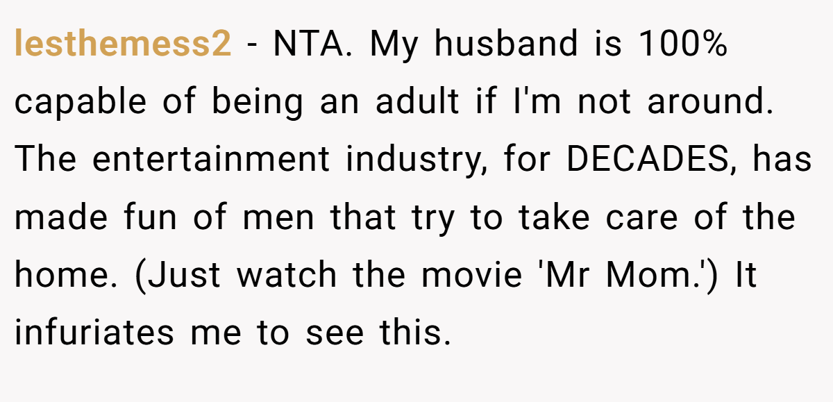 lesthemess2 − NTA. My husband is 100% capable of being an adult if I'm not around. The entertainment industry, for DECADES, has made fun of men that try to take care of the home. (Just watch the movie 'Mr Mom.') It infuriates me to see this.