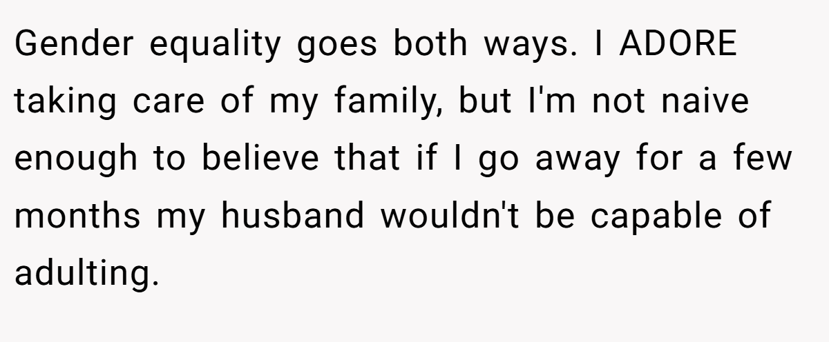 Gender equality goes both ways. I ADORE taking care of my family, but I'm not naive enough to believe that if I go away for a few months my husband wouldn't be capable of adulting.