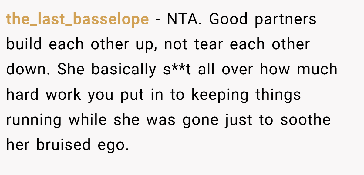 the_last_basselope − NTA. Good partners build each other up, not tear each other down. She basically s**t all over how much hard work you put in to keeping things running while she was gone just to soothe her bruised ego.