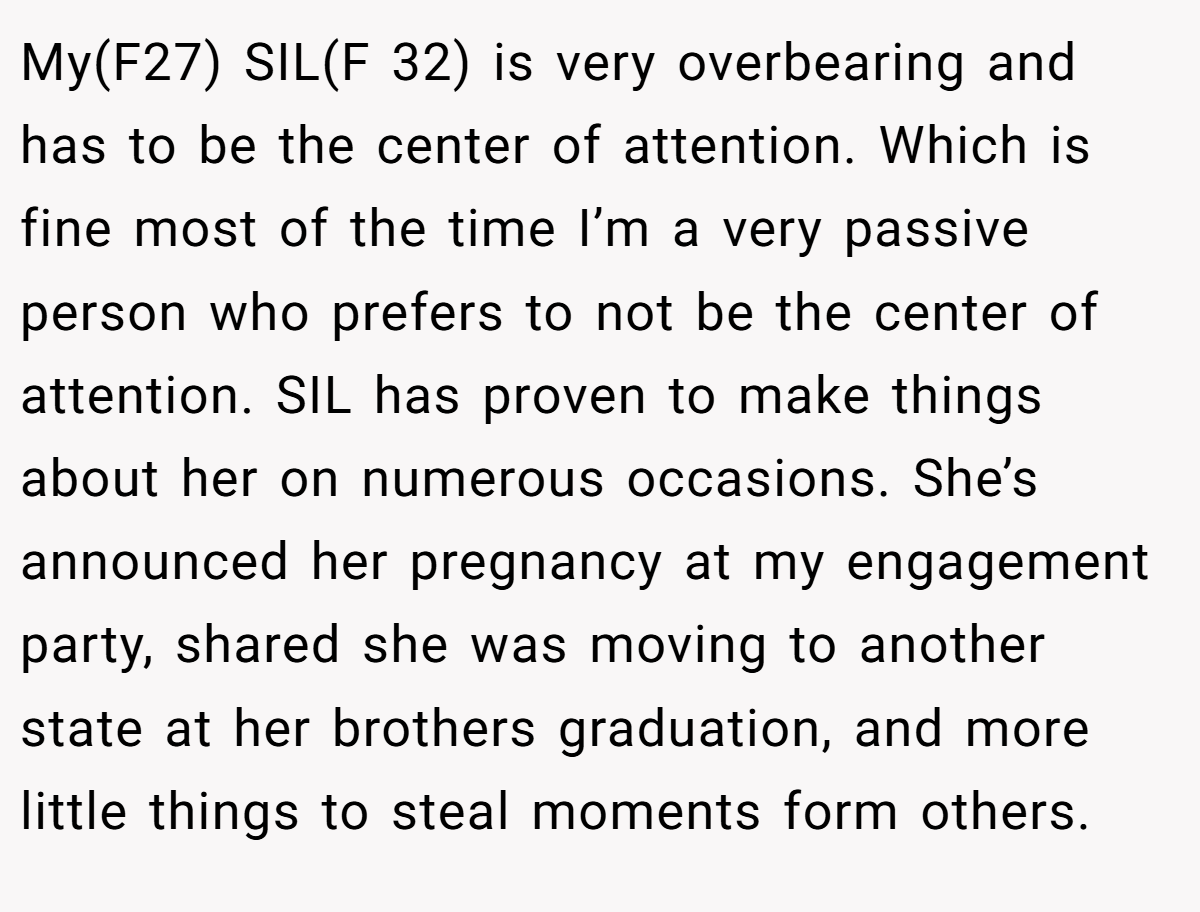 My(F27) SIL(F 32) is very overbearing and has to be the center of attention. Which is fine most of the time I’m a very passive person who prefers to not be the center of attention. SIL has proven to make things about her on numerous occasions. She’s announced her pregnancy at my engagement party, shared she was moving to another state at her brothers graduation, and more little things to steal moments form others.