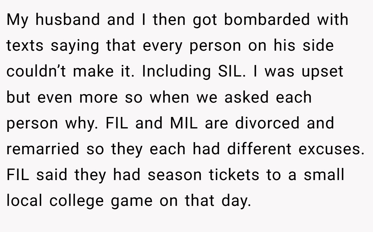 My husband and I then got bombarded with texts saying that every person on his side couldn’t make it. Including SIL. I was upset but even more so when we asked each person why. FIL and MIL are divorced and remarried so they each had different excuses. FIL said they had season tickets to a small local college game on that day.