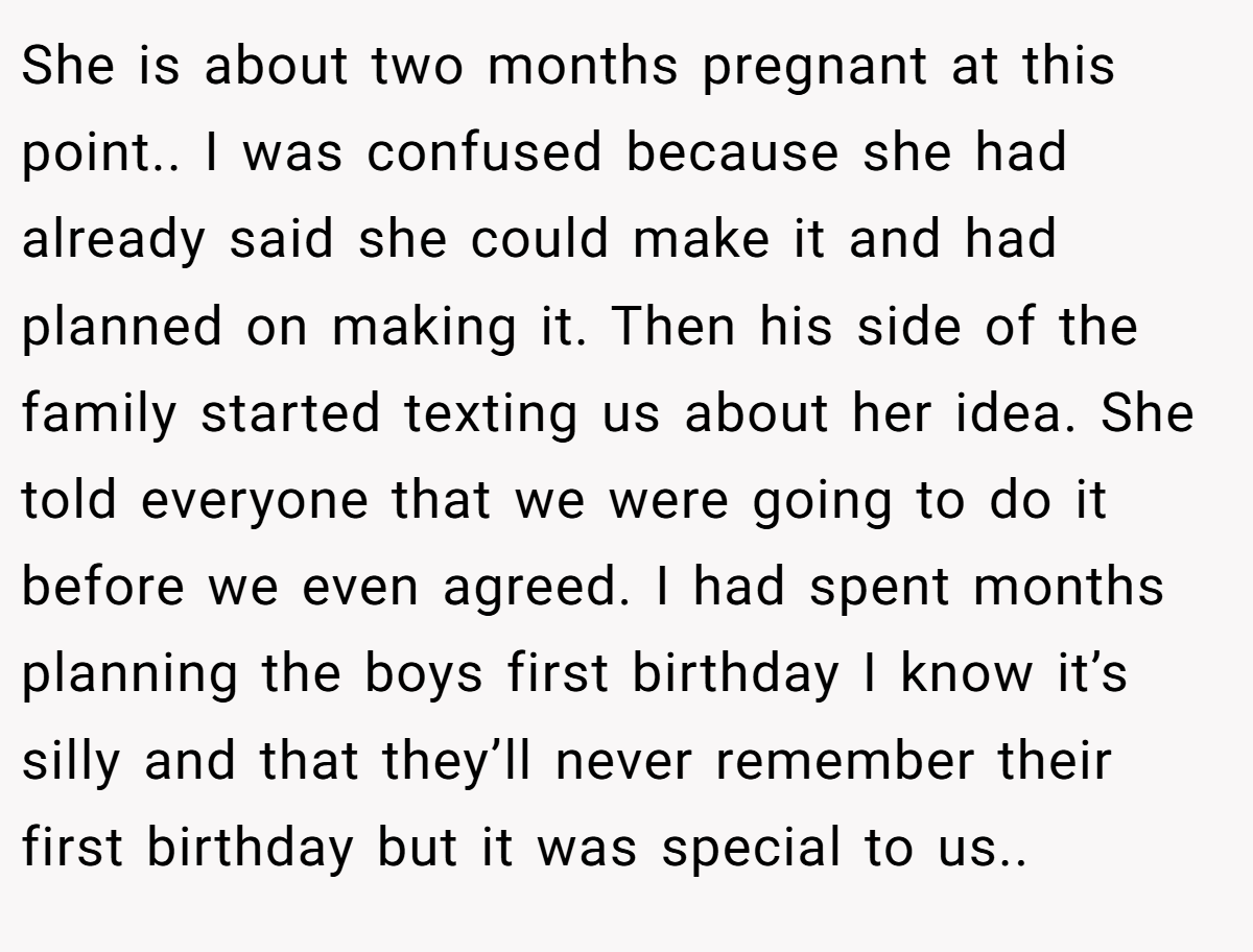 She is about two months pregnant at this point.. I was confused because she had already said she could make it and had planned on making it. Then his side of the family started texting us about her idea. She told everyone that we were going to do it before we even agreed. I had spent months planning the boys first birthday I know it’s silly and that they’ll never remember their first birthday but it was special to us..