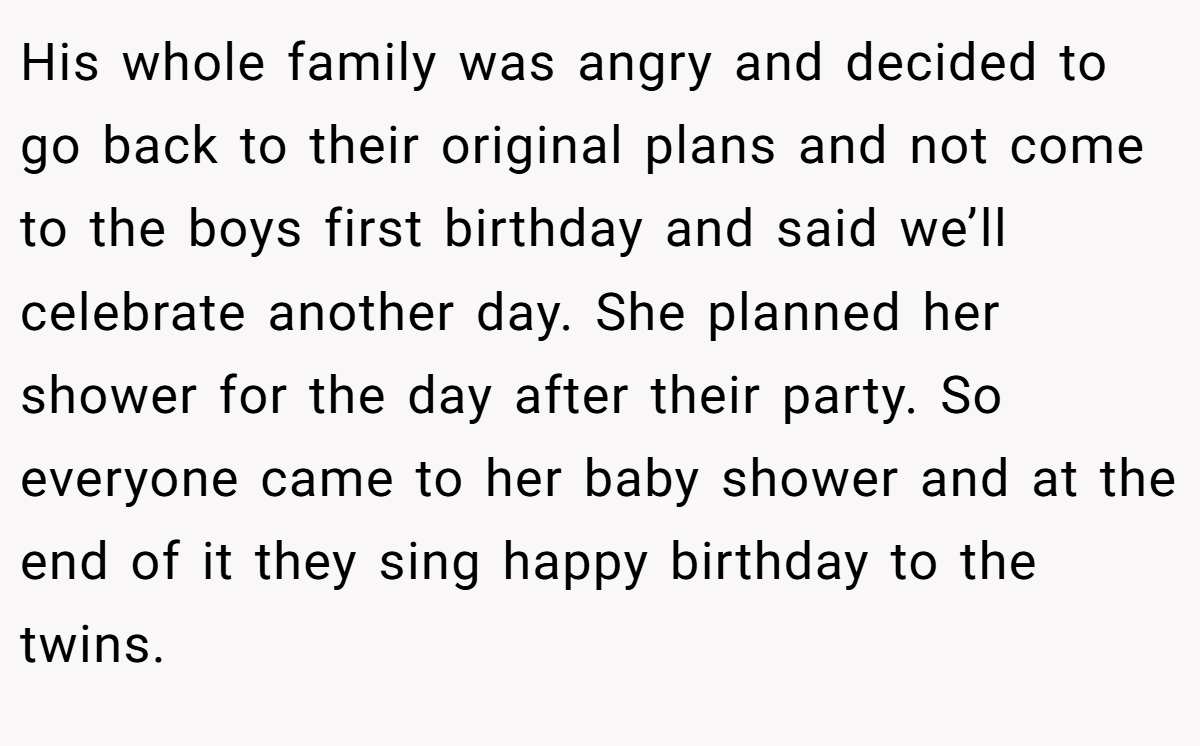 His whole family was angry and decided to go back to their original plans and not come to the boys first birthday and said we’ll celebrate another day. She planned her shower for the day after their party. So everyone came to her baby shower and at the end of it they sing happy birthday to the twins.