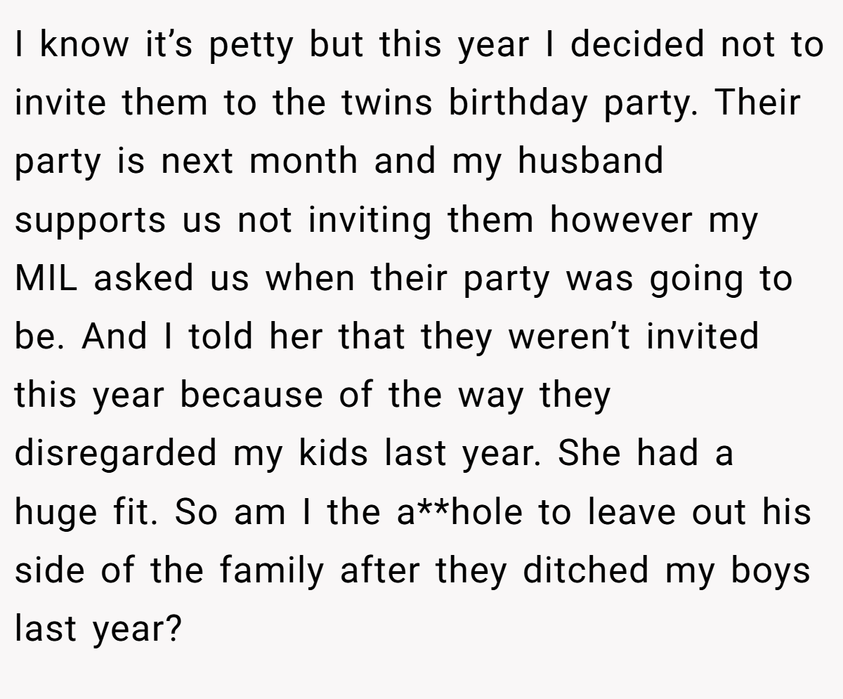 I know it’s petty but this year I decided not to invite them to the twins birthday party. Their party is next month and my husband supports us not inviting them however my MIL asked us when their party was going to be. And I told her that they weren’t invited this year because of the way they disregarded my kids last year. She had a huge fit. So am I the a**hole to leave out his side of the family after they ditched my boys last year?