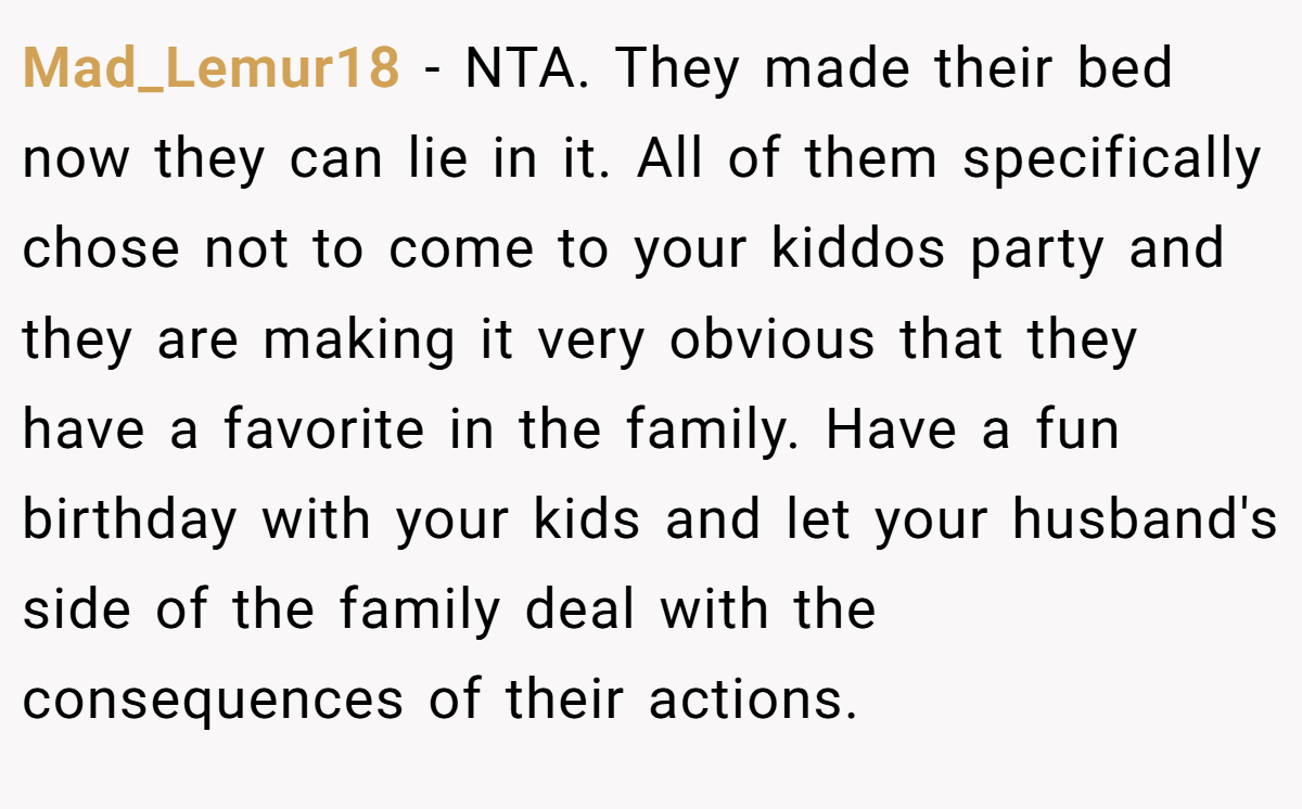 Mad_Lemur18 − NTA. They made their bed now they can lie in it. All of them specifically chose not to come to your kiddos party and they are making it very obvious that they have a favorite in the family. Have a fun birthday with your kids and let your husband's side of the family deal with the consequences of their actions.
