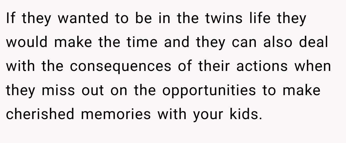 If they wanted to be in the twins life they would make the time and they can also deal with the consequences of their actions when they miss out on the opportunities to make cherished memories with your kids.