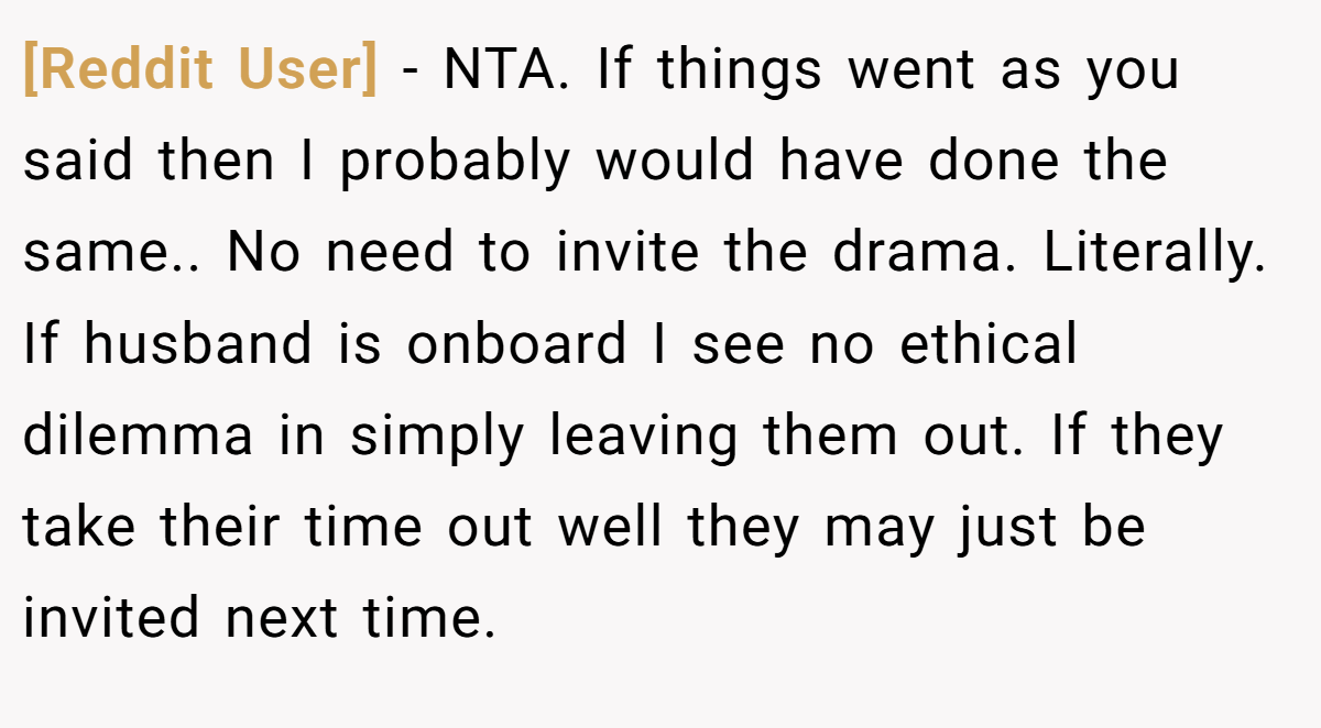 [Reddit User] − NTA. If things went as you said then I probably would have done the same.. No need to invite the drama. Literally. If husband is onboard I see no ethical dilemma in simply leaving them out. If they take their time out well they may just be invited next time.