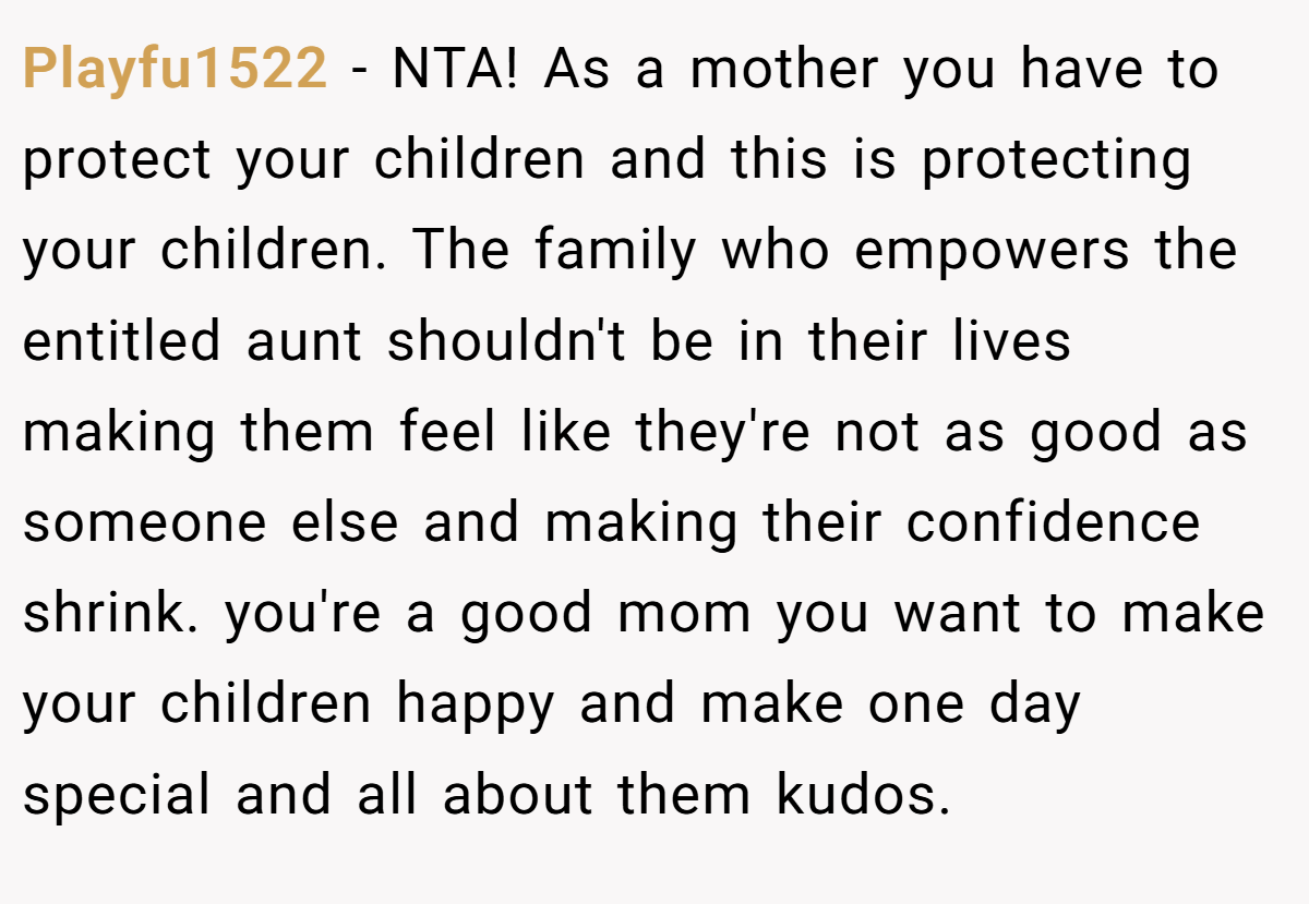 Playfu1522 − NTA! As a mother you have to protect your children and this is protecting your children. The family who empowers the entitled aunt shouldn't be in their lives making them feel like they're not as good as someone else and making their confidence shrink. you're a good mom you want to make your children happy and make one day special and all about them kudos.