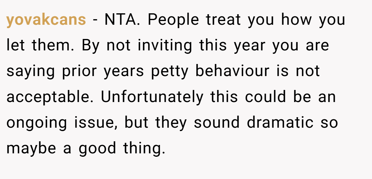 yovakcans − NTA. People treat you how you let them. By not inviting this year you are saying prior years petty behaviour is not acceptable. Unfortunately this could be an ongoing issue, but they sound dramatic so maybe a good thing.