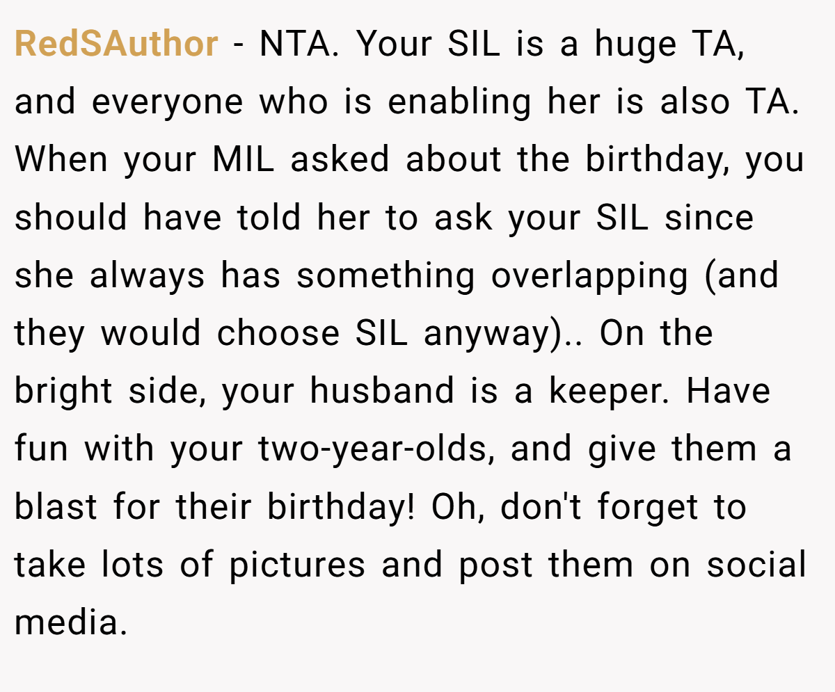 RedSAuthor − NTA. Your SIL is a huge TA, and everyone who is enabling her is also TA. When your MIL asked about the birthday, you should have told her to ask your SIL since she always has something overlapping (and they would choose SIL anyway).. On the bright side, your husband is a keeper. Have fun with your two-year-olds, and give them a blast for their birthday! Oh, don't forget to take lots of pictures and post them on social media. 