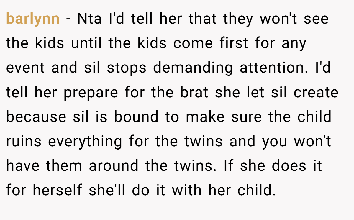 barlynn − Nta I'd tell her that they won't see the kids until the kids come first for any event and sil stops demanding attention. I'd tell her prepare for the brat she let sil create because sil is bound to make sure the child ruins everything for the twins and you won't have them around the twins. If she does it for herself she'll do it with her child.