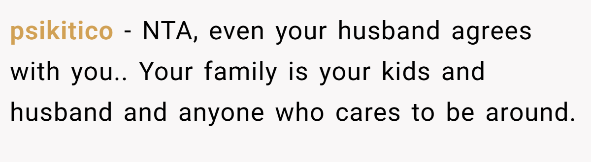 psikitico − NTA, even your husband agrees with you.. Your family is your kids and husband and anyone who cares to be around.