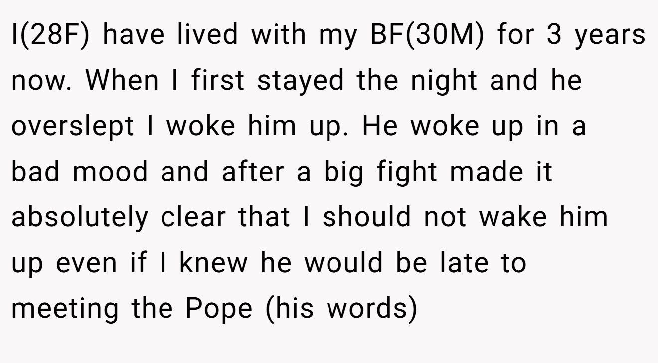 I(28F) have lived with my BF(30M) for 3 years now. When I first stayed the night and he overslept I woke him up. He woke up in a bad mood and after a big fight made it absolutely clear that I should not wake him up even if I knew he would be late to meeting the Pope (his words)