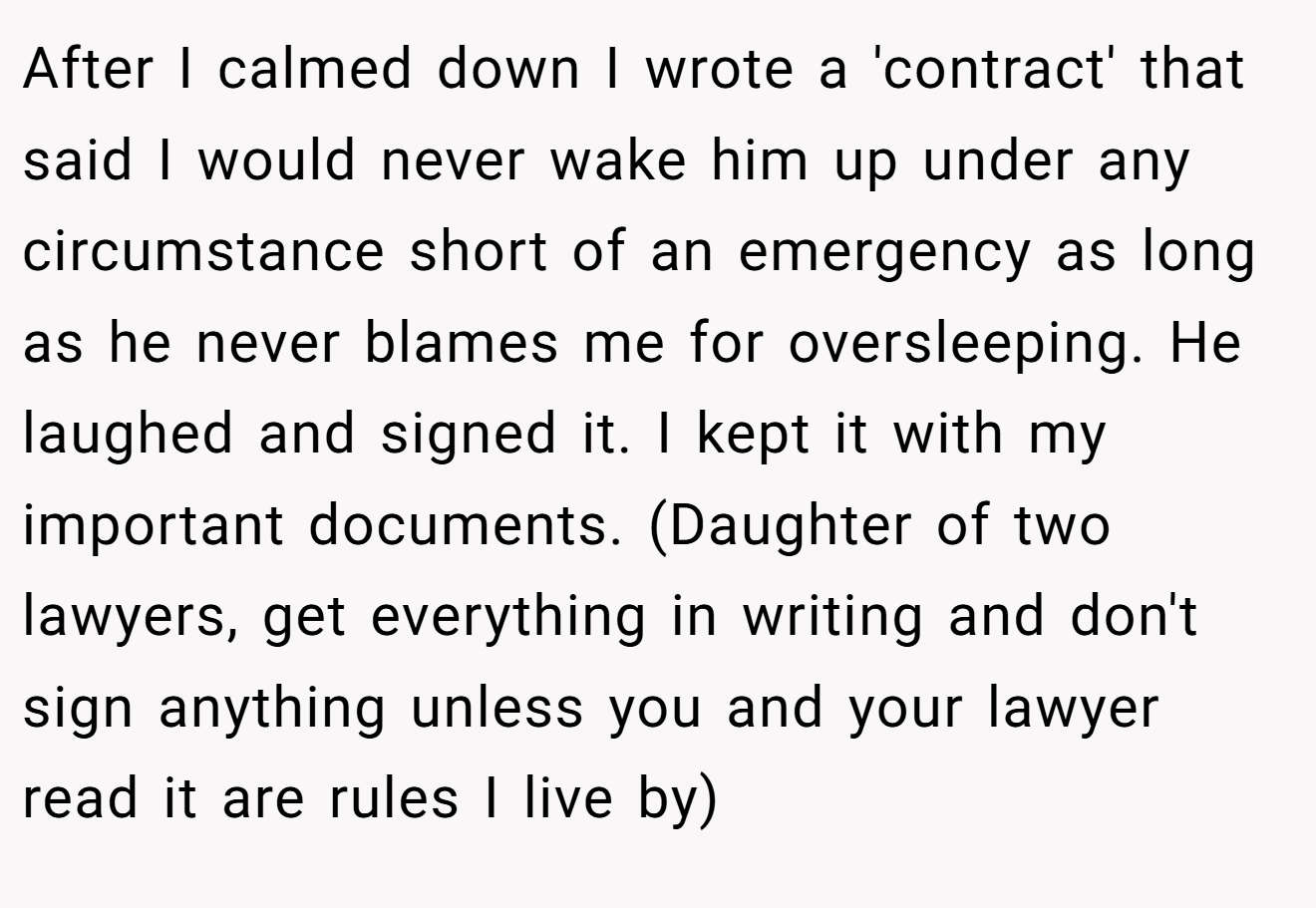After I calmed down I wrote a 'contract' that said I would never wake him up under any circumstance short of an emergency as long as he never blames me for oversleeping. He laughed and signed it. I kept it with my important documents. (Daughter of two lawyers, get everything in writing and don't sign anything unless you and your lawyer read it are rules I live by)