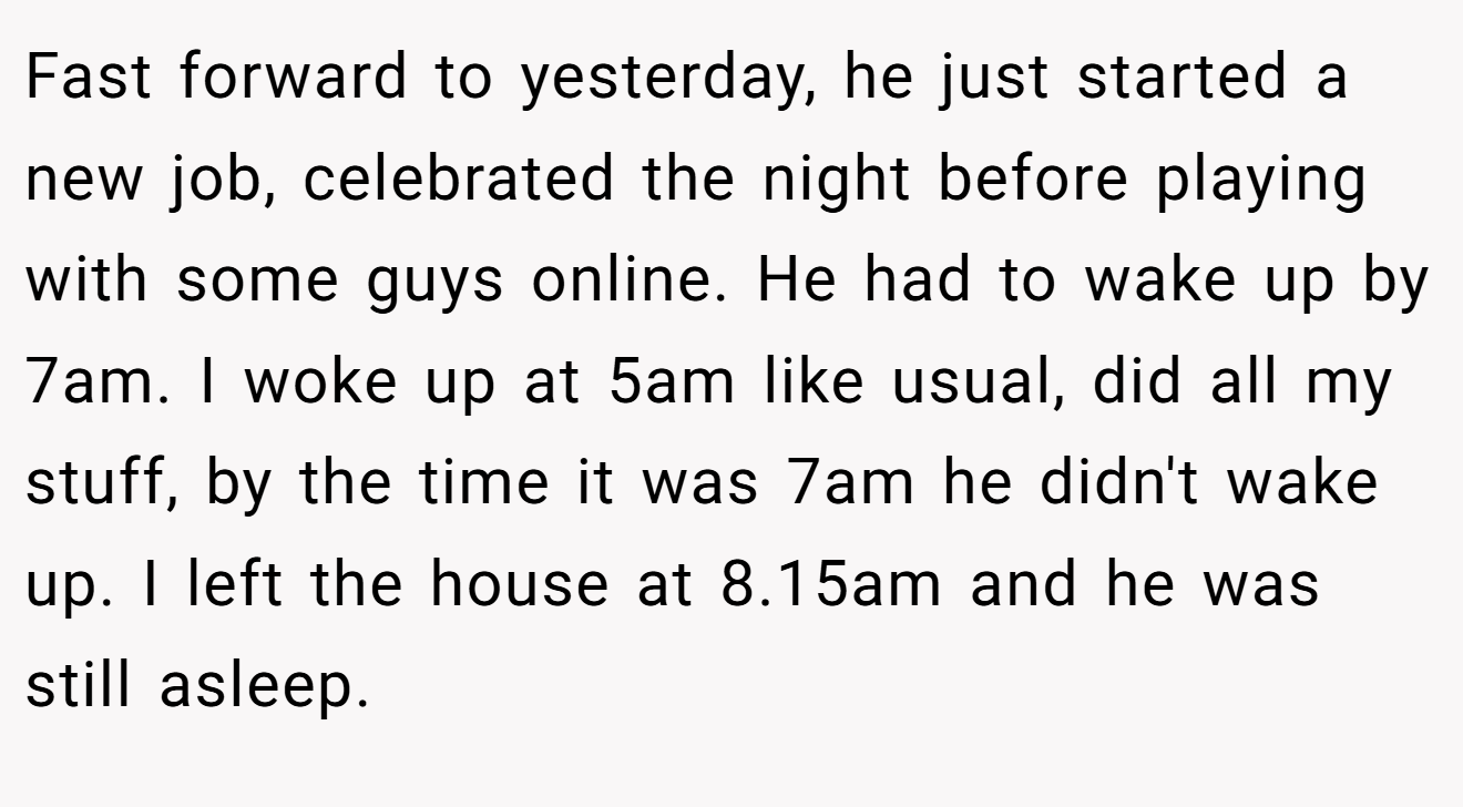 Fast forward to yesterday, he just started a new job, celebrated the night before playing with some guys online. He had to wake up by 7am. I woke up at 5am like usual, did all my stuff, by the time it was 7am he didn't wake up. I left the house at 8.15am and he was still asleep.